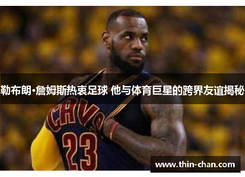 勒布朗·詹姆斯热衷足球 他与体育巨星的跨界友谊揭秘 勒布朗·詹姆斯热衷足球 他与体育巨星的跨界友谊揭秘