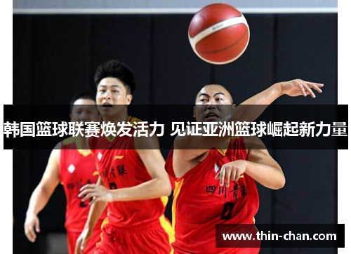韩国篮球联赛焕发活力 见证亚洲篮球崛起新力量 韩国篮球联赛焕发活力 见证亚洲篮球崛起新力量
