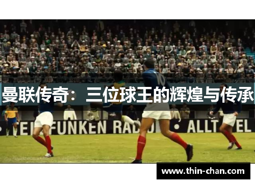 曼联传奇:三位球王的辉煌与传承 曼联传奇:三位球王的辉煌与传承