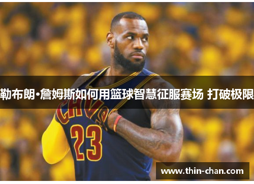 勒布朗·詹姆斯如何用篮球智慧征服赛场 打破极限 勒布朗·詹姆斯如何用篮球智慧征服赛场 打破极限