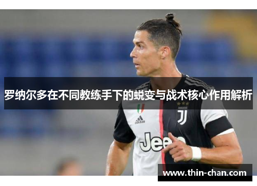罗纳尔多在不同教练手下的蜕变与战术核心作用解析